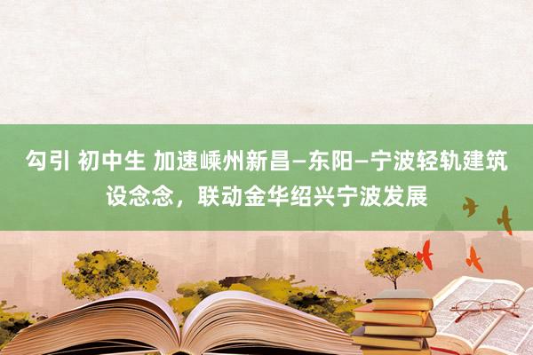 勾引 初中生 加速嵊州新昌—东阳—宁波轻轨建筑设念念，联动金华绍兴宁波发展