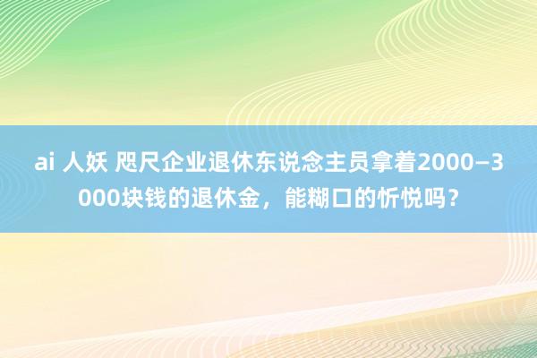 ai 人妖 咫尺企业退休东说念主员拿着2000—3000块钱的退休金，能糊口的忻悦吗？