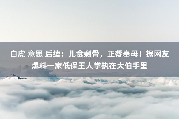 白虎 意思 后续：儿食剩骨，正餐奉母！据网友爆料一家低保王人掌执在大伯手里