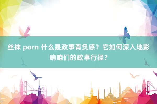 丝袜 porn 什么是政事背负感？它如何深入地影响咱们的政事行径？