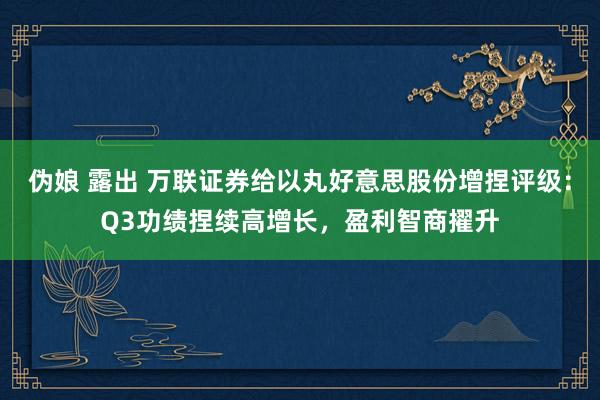 伪娘 露出 万联证券给以丸好意思股份增捏评级：Q3功绩捏续高增长，盈利智商擢升