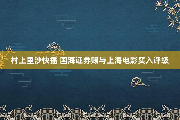 村上里沙快播 国海证券赐与上海电影买入评级