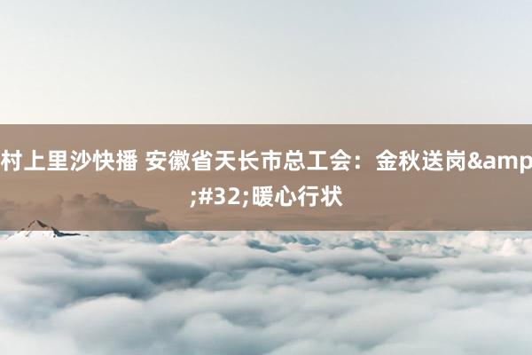 村上里沙快播 安徽省天长市总工会：金秋送岗&#32;暖心行状