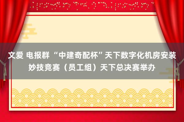 文爱 电报群 “中建奇配杯”天下数字化机房安装妙技竞赛（员工组）天下总决赛举办