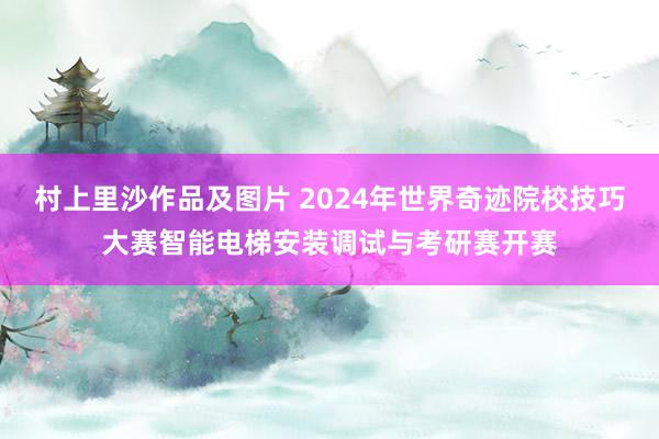 村上里沙作品及图片 2024年世界奇迹院校技巧大赛智能电梯安装调试与考研赛开赛