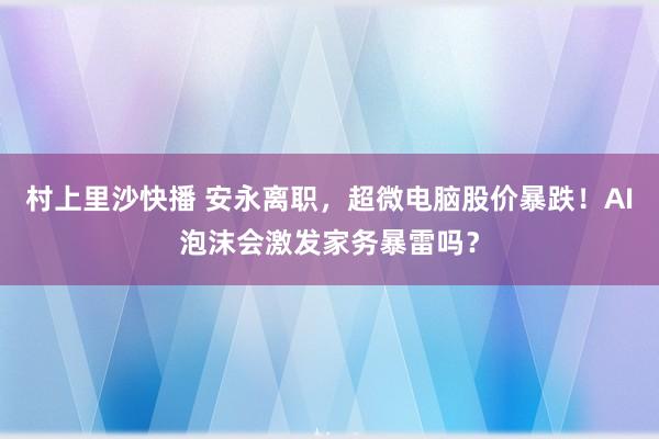 村上里沙快播 安永离职，超微电脑股价暴跌！AI泡沫会激发家务暴雷吗？