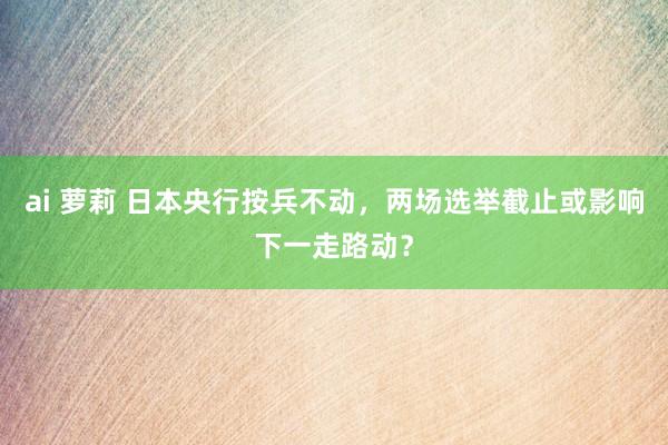 ai 萝莉 日本央行按兵不动，两场选举截止或影响下一走路动？