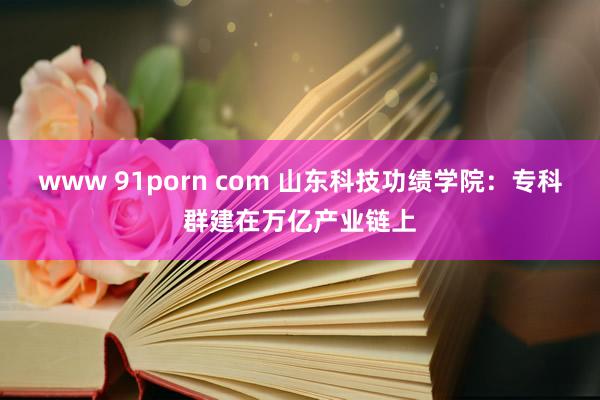 www 91porn com 山东科技功绩学院：专科群建在万亿产业链上