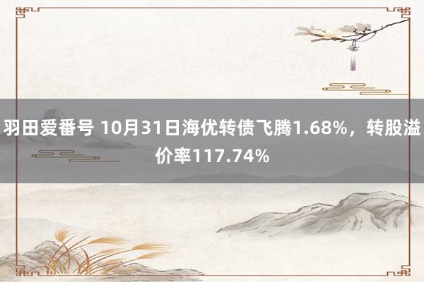 羽田爱番号 10月31日海优转债飞腾1.68%，转股溢价率117.74%