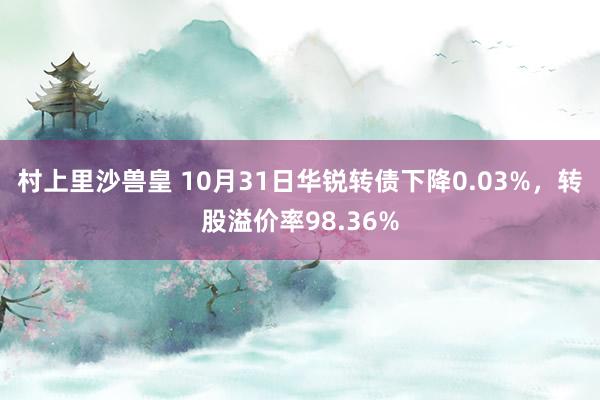 村上里沙兽皇 10月31日华锐转债下降0.03%，转股溢价率98.36%