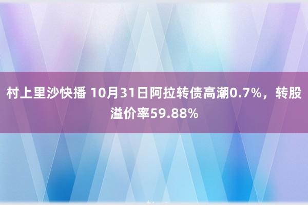 村上里沙快播 10月31日阿拉转债高潮0.7%，转股溢价率59.88%