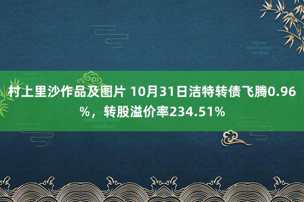 村上里沙作品及图片 10月31日洁特转债飞腾0.96%，转股溢价率234.51%