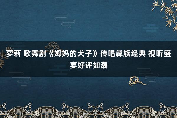 萝莉 歌舞剧《姆妈的犬子》传唱彝族经典 视听盛宴好评如潮