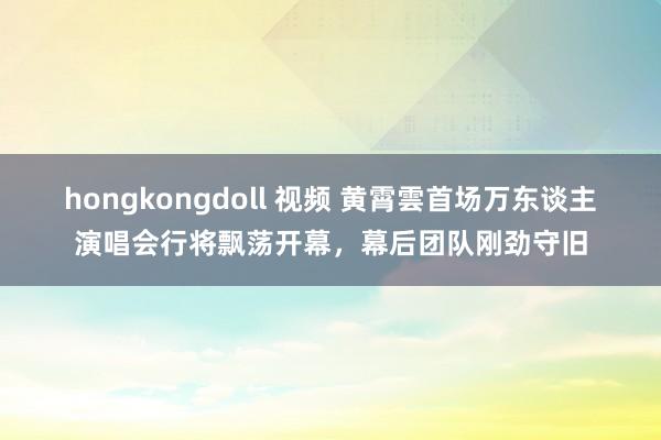 hongkongdoll 视频 黄霄雲首场万东谈主演唱会行将飘荡开幕，幕后团队刚劲守旧