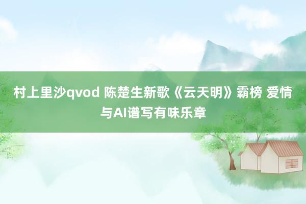 村上里沙qvod 陈楚生新歌《云天明》霸榜 爱情与AI谱写有味乐章