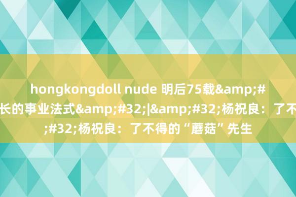 hongkongdoll nude 明后75载&#32;与共和国同成长的事业法式&#32;|&#32;杨祝良：了不得的“蘑菇”先生