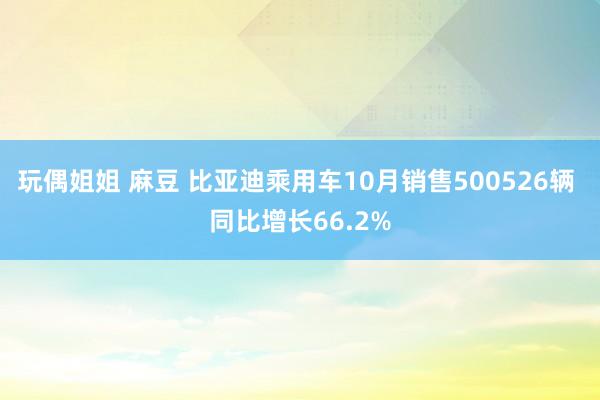 玩偶姐姐 麻豆 比亚迪乘用车10月销售500526辆 同比增长66.2%