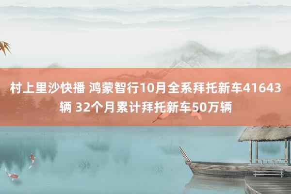 村上里沙快播 鸿蒙智行10月全系拜托新车41643辆 32个月累计拜托新车50万辆