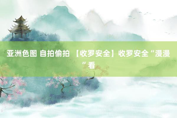 亚洲色图 自拍偷拍 【收罗安全】收罗安全“漫漫”看