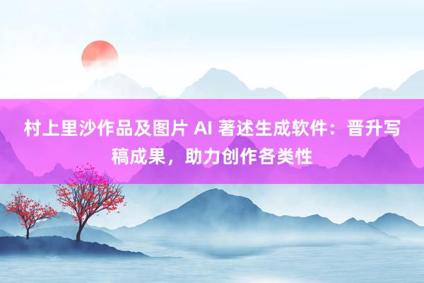 村上里沙作品及图片 AI 著述生成软件：晋升写稿成果，助力创作各类性