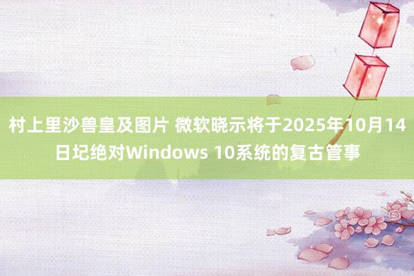 村上里沙兽皇及图片 微软晓示将于2025年10月14日圮绝对Windows 10系统的复古管事