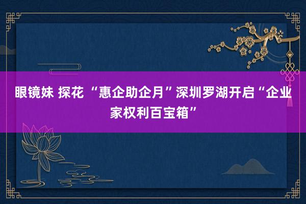 眼镜妹 探花 “惠企助企月”深圳罗湖开启“企业家权利百宝箱”