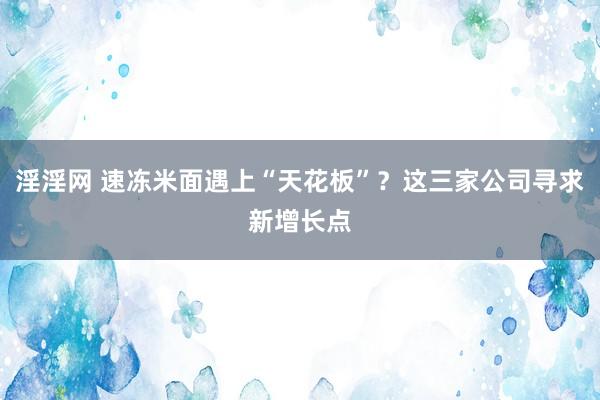 淫淫网 速冻米面遇上“天花板”？这三家公司寻求新增长点