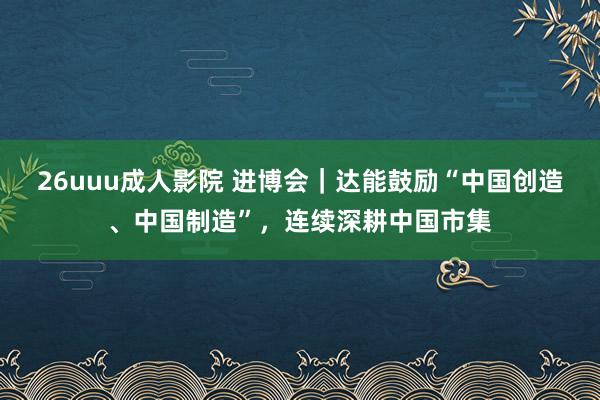 26uuu成人影院 进博会｜达能鼓励“中国创造、中国制造”，连续深耕中国市集