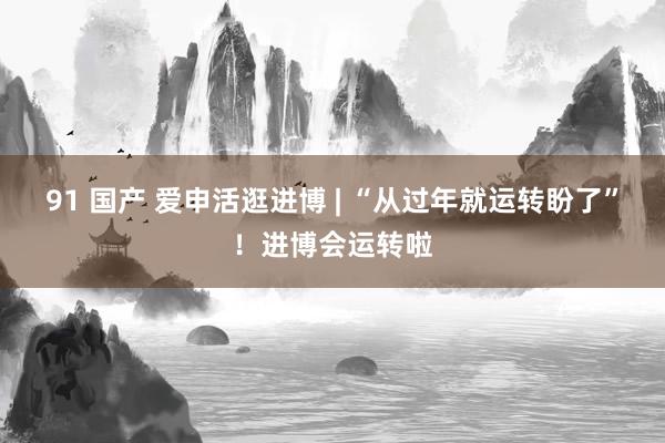 91 国产 爱申活逛进博 | “从过年就运转盼了”！进博会运转啦