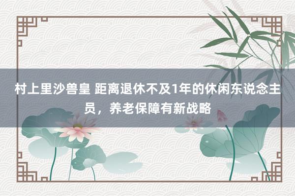 村上里沙兽皇 距离退休不及1年的休闲东说念主员，养老保障有新战略