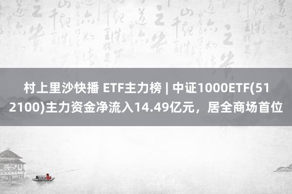 村上里沙快播 ETF主力榜 | 中证1000ETF(512100)主力资金净流入14.49亿元，居全商场首位