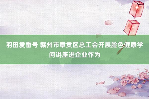 羽田爱番号 赣州市章贡区总工会开展脸色健康学问讲座进企业作为