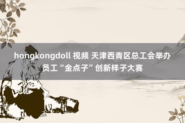 hongkongdoll 视频 天津西青区总工会举办员工“金点子”创新样子大赛