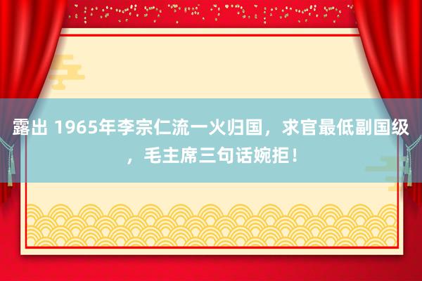 露出 1965年李宗仁流一火归国，求官最低副国级，毛主席三句话婉拒！