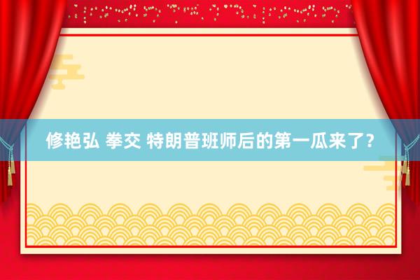 修艳弘 拳交 特朗普班师后的第一瓜来了？