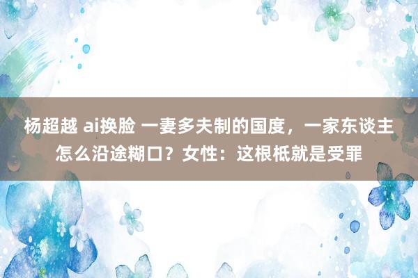 杨超越 ai换脸 一妻多夫制的国度，一家东谈主怎么沿途糊口？女性：这根柢就是受罪