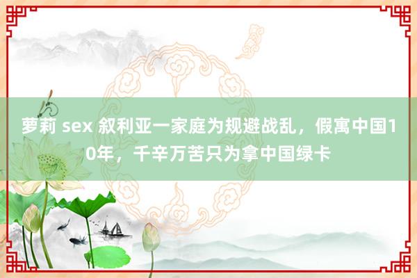 萝莉 sex 叙利亚一家庭为规避战乱，假寓中国10年，千辛万苦只为拿中国绿卡