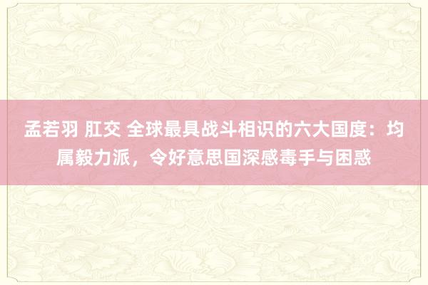 孟若羽 肛交 全球最具战斗相识的六大国度：均属毅力派，令好意思国深感毒手与困惑