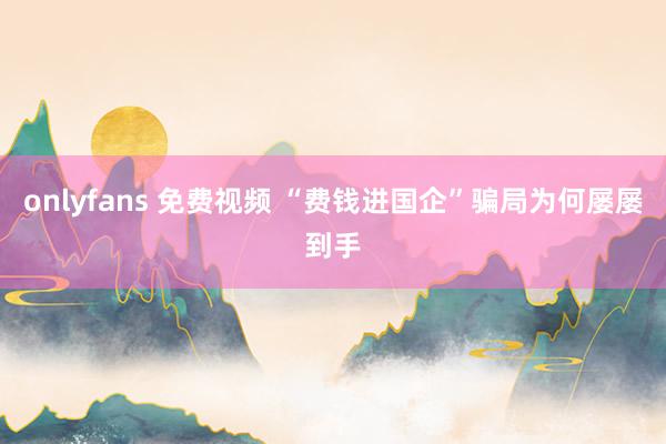 onlyfans 免费视频 “费钱进国企”骗局为何屡屡到手