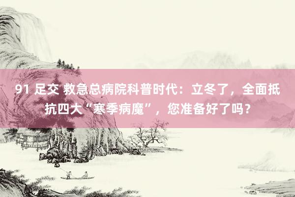 91 足交 救急总病院科普时代：立冬了，全面抵抗四大“寒季病魔”，您准备好了吗？