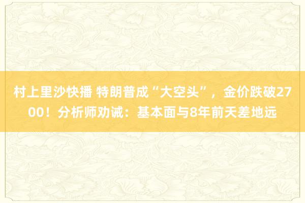 村上里沙快播 特朗普成“大空头”，金价跌破2700！分析师劝诫：基本面与8年前天差地远