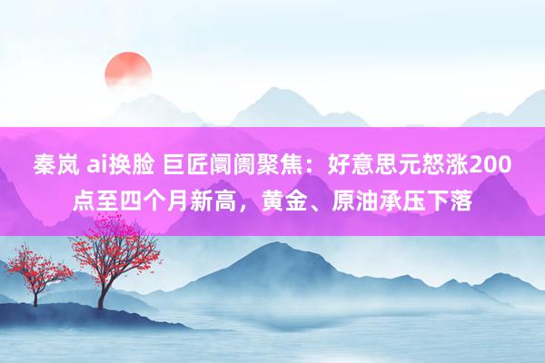 秦岚 ai换脸 巨匠阛阓聚焦：好意思元怒涨200点至四个月新高，黄金、原油承压下落