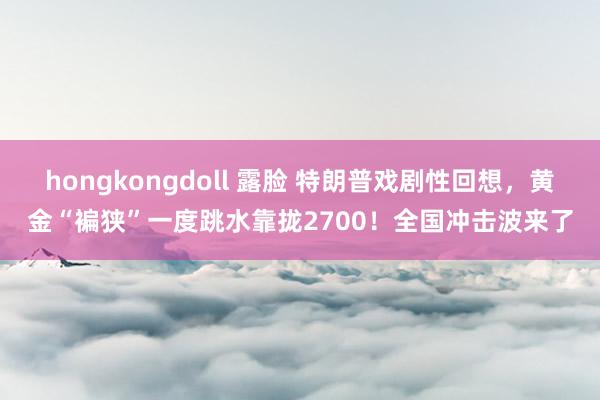 hongkongdoll 露脸 特朗普戏剧性回想，黄金“褊狭”一度跳水靠拢2700！全国冲击波来了