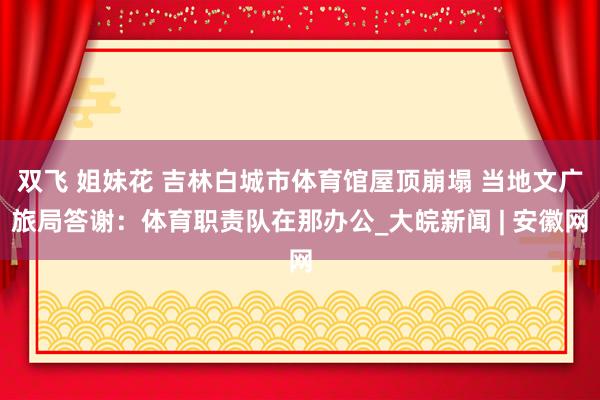 双飞 姐妹花 吉林白城市体育馆屋顶崩塌 当地文广旅局答谢：体育职责队在那办公_大皖新闻 | 安徽网