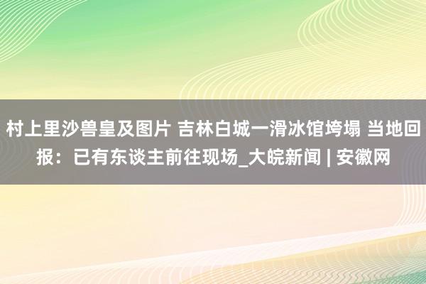 村上里沙兽皇及图片 吉林白城一滑冰馆垮塌 当地回报：已有东谈主前往现场_大皖新闻 | 安徽网