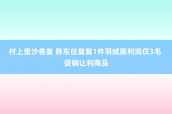 村上里沙兽皇 胖东往复复1件羽绒服利润仅3毛 促销让利商品