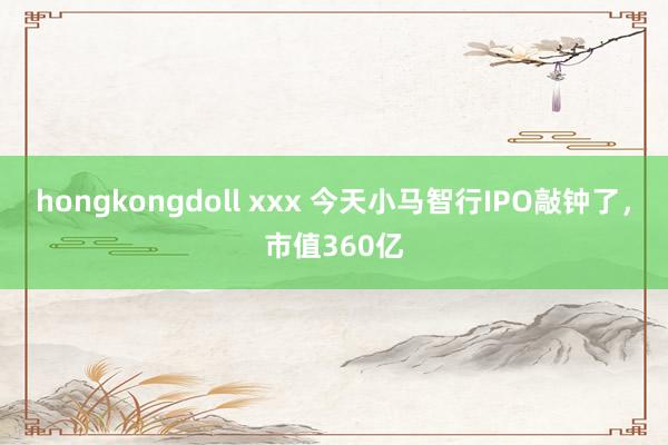 hongkongdoll xxx 今天小马智行IPO敲钟了，市值360亿