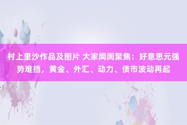 村上里沙作品及图片 大家阛阓聚焦：好意思元强势难挡，黄金、外汇、动力、债市波动再起