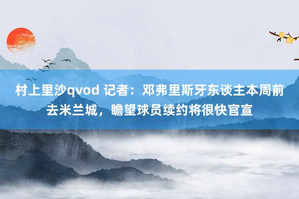 村上里沙qvod 记者：邓弗里斯牙东谈主本周前去米兰城，瞻望球员续约将很快官宣