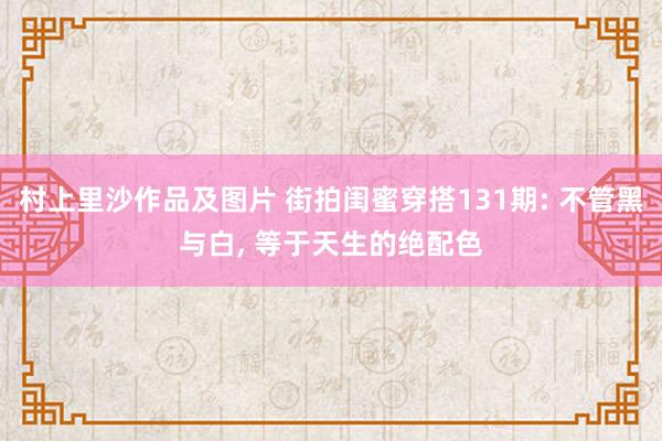 村上里沙作品及图片 街拍闺蜜穿搭131期: 不管黑与白, 等于天生的绝配色